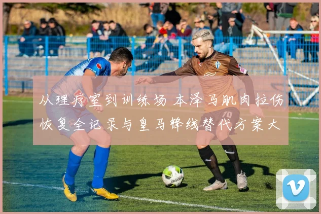 从理疗室到训练场 本泽马肌肉拉伤恢复全记录与皇马锋线替代方案大讨论