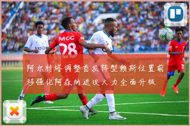 阿尔特塔调整首发阵型赖斯位置前移强化阿森纳进攻火力全面升级