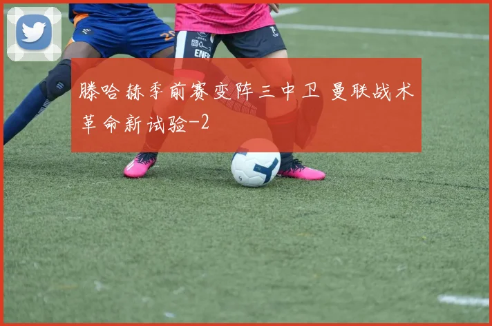 滕哈赫季前赛变阵三中卫 曼联战术革命新试验