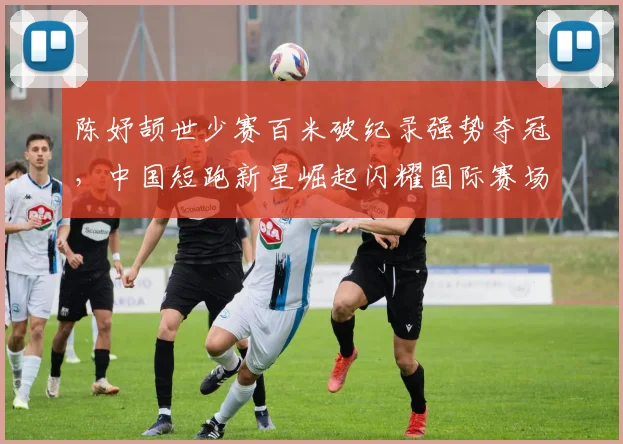 陈妤颉世少赛百米破纪录强势夺冠，中国短跑新星崛起闪耀国际赛场