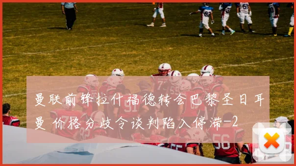 曼联前锋拉什福德转会巴黎圣日耳曼 价格分歧令谈判陷入停滞