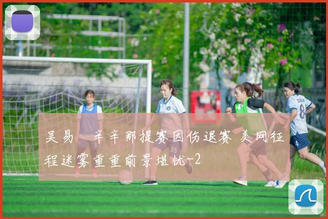 吴易昺辛辛那提赛因伤退赛 美网征程迷雾重重前景堪忧