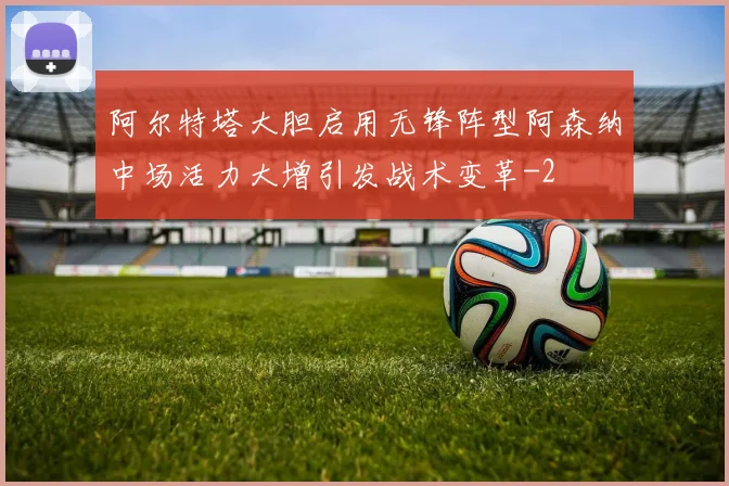 阿尔特塔大胆启用无锋阵型阿森纳中场活力大增引发战术变革