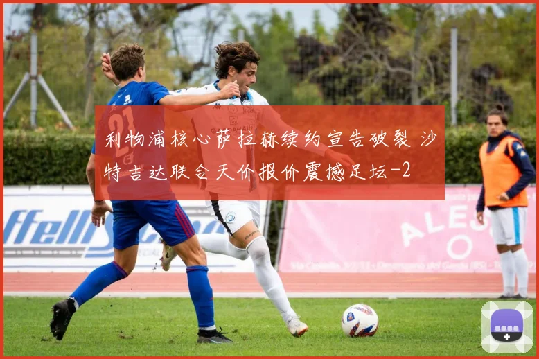 利物浦核心萨拉赫续约宣告破裂 沙特吉达联合天价报价震撼足坛