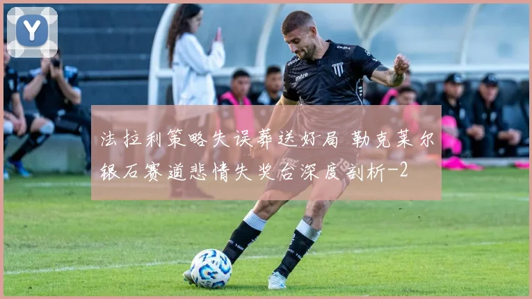 法拉利策略失误葬送好局 勒克莱尔银石赛道悲情失奖台深度剖析
