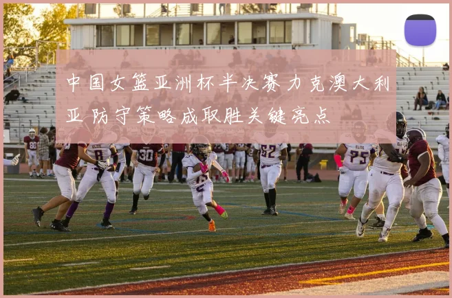 中国女篮亚洲杯半决赛力克澳大利亚 防守策略成取胜关键亮点
