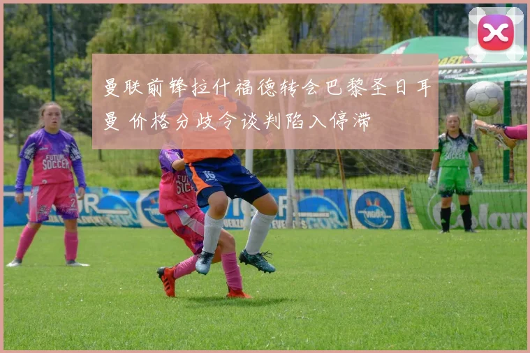 曼联前锋拉什福德转会巴黎圣日耳曼 价格分歧令谈判陷入停滞