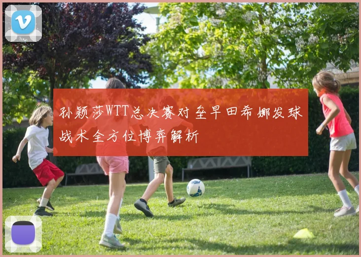 孙颖莎WTT总决赛对垒早田希娜发球战术全方位博弈解析