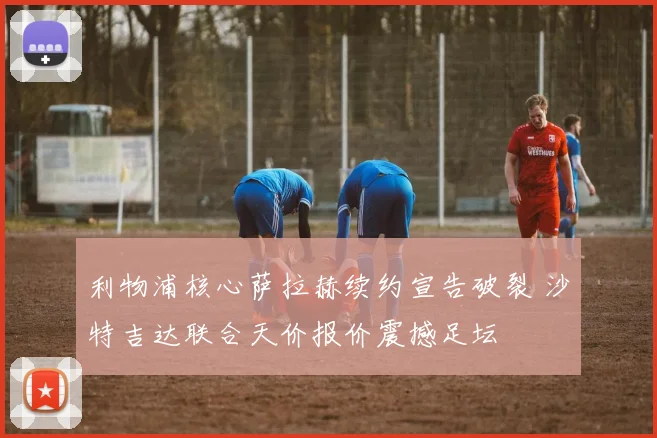 利物浦核心萨拉赫续约宣告破裂 沙特吉达联合天价报价震撼足坛