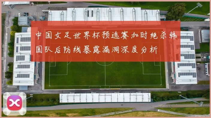 中国女足世界杯预选赛加时绝杀韩国队后防线暴露漏洞深度分析