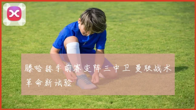 滕哈赫季前赛变阵三中卫 曼联战术革命新试验