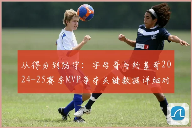 从得分到防守:字母哥与约基奇2024-25赛季MVP争夺关键数据详细对比解读