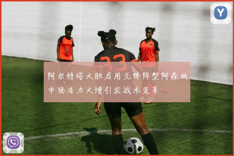 阿尔特塔大胆启用无锋阵型阿森纳中场活力大增引发战术变革