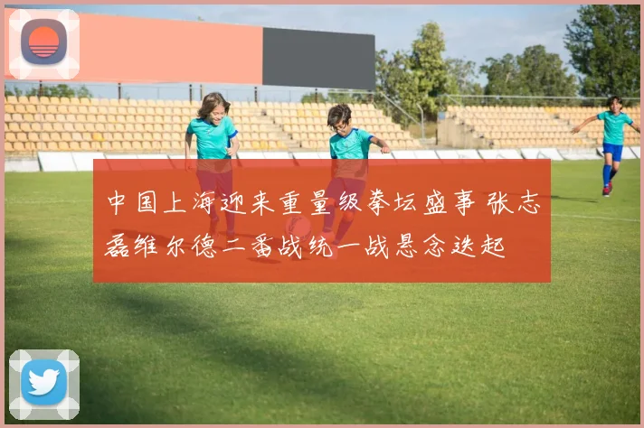 中国上海迎来重量级拳坛盛事 张志磊维尔德二番战统一战悬念迭起
