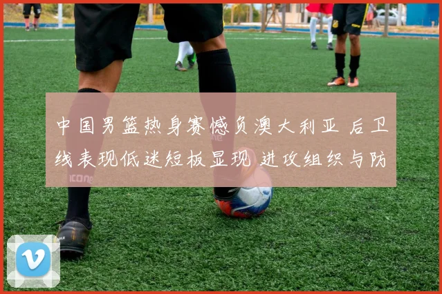 中国男篮热身赛憾负澳大利亚 后卫线表现低迷短板显现 进攻组织与防守均存漏洞