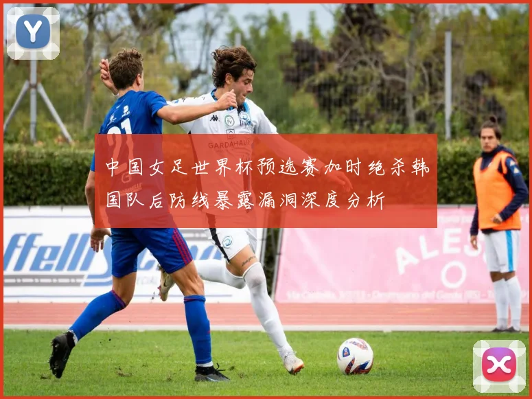 中国女足世界杯预选赛加时绝杀韩国队后防线暴露漏洞深度分析
