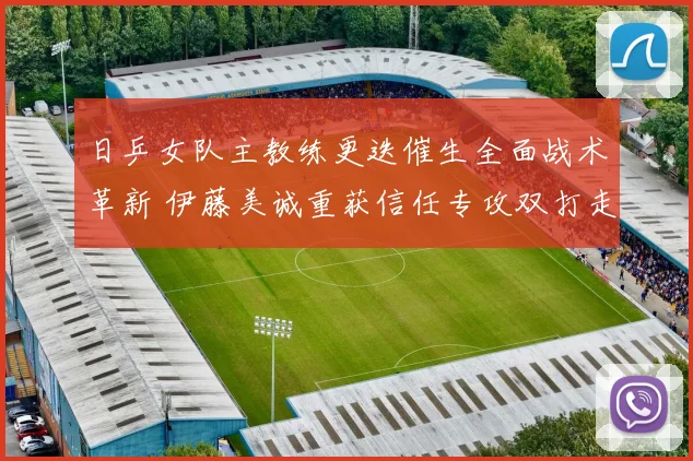 日乒女队主教练更迭催生全面战术革新 伊藤美诚重获信任专攻双打走向职业复兴之路