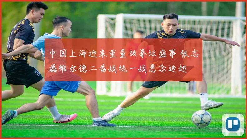 中国上海迎来重量级拳坛盛事 张志磊维尔德二番战统一战悬念迭起
