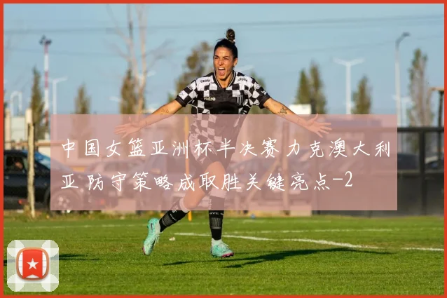 中国女篮亚洲杯半决赛力克澳大利亚 防守策略成取胜关键亮点