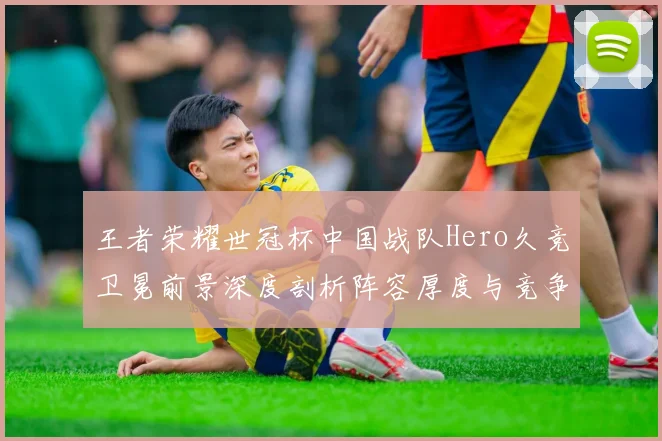 王者荣耀世冠杯中国战队Hero久竞卫冕前景深度剖析阵容厚度与竞争力