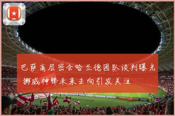 巴萨高层密会哈兰德团队谈判曝光 挪威神锋未来去向引发关注