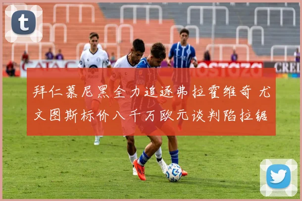 拜仁慕尼黑全力追逐弗拉霍维奇 尤文图斯标价八千万欧元谈判陷拉锯
