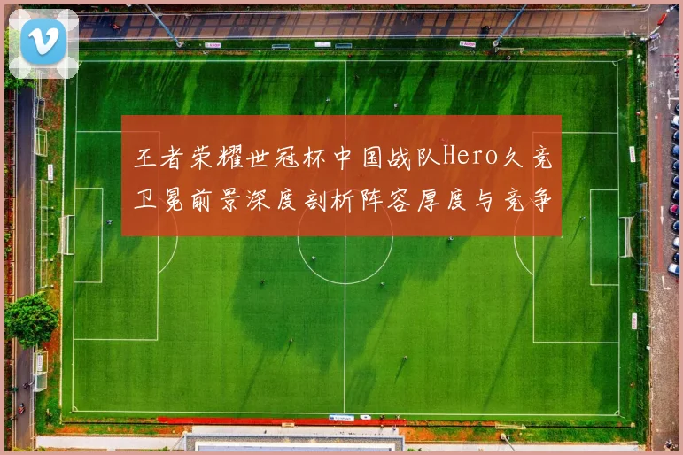 王者荣耀世冠杯中国战队Hero久竞卫冕前景深度剖析阵容厚度与竞争力