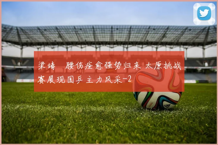 梁靖崑腰伤痊愈强势归来 太原挑战赛展现国乒主力风采