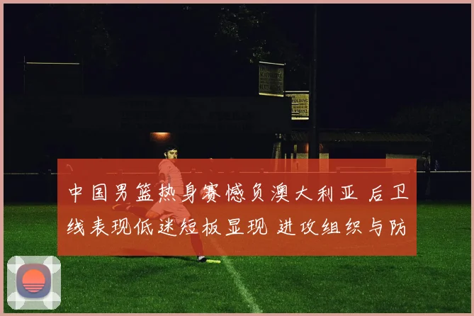 中国男篮热身赛憾负澳大利亚 后卫线表现低迷短板显现 进攻组织与防守均存漏洞