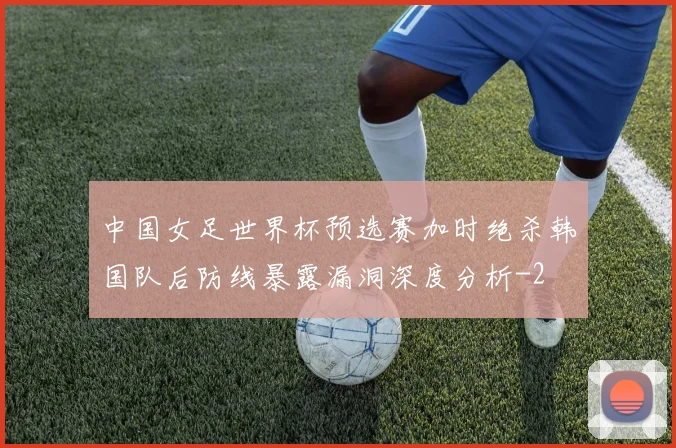 中国女足世界杯预选赛加时绝杀韩国队后防线暴露漏洞深度分析